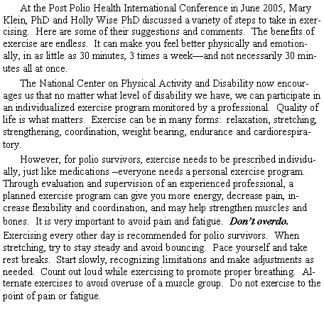 Text Box: At the Post Polio Health International Conference in June 2005, Mary Klein, PhD and Holly Wise PhD discussed a variety of steps to take in exercising. Here are some of their suggestions and comments. The benefits of exercise are endless. It can make you feel better physically and emotionally, in as little as 30 minutes, 3 times a week—and not necessarily 30 minutes all at once.
The National Center on Physical Activity and Disability now encourages us that no matter what level of disability we have, we can participate in an individualized exercise program monitored by a professional. Quality of life is what matters. Exercise can be in many forms: relaxation, stretching, strengthening, coordination, weight bearing, endurance and cardiorespiratory.
However, for polio survivors, exercise needs to be prescribed individually, just like medications –everyone needs a personal exercise program. Through evaluation and supervision of an experienced professional, a planned exercise program can give you more energy, decrease pain, increase flexibility and coordination, and may help strengthen muscles and bones. It is very important to avoid pain and fatigue. Don’t overdo.
Exercising every other day is recommended for polio survivors. When stretching, try to stay steady and avoid bouncing. Pace yourself and take rest breaks. Start slowly, recognizing limitations and make adjustments as needed. Count out loud while exercising to promote proper breathing. Alternate exercises to avoid overuse of a muscle group. Do not exercise to the point of pain or fatigue.